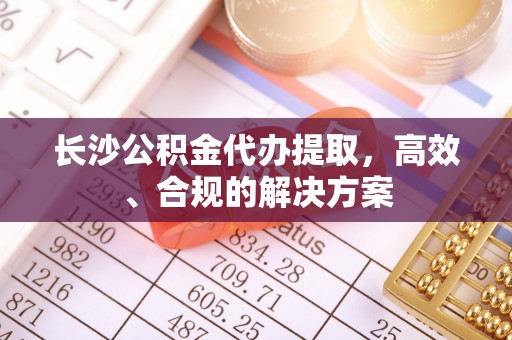 鄂托克旗长沙公积金代办提取，高效、合规的解决方案