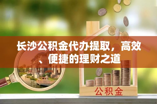 鄂托克旗长沙公积金代办提取，高效、便捷的理财之道
