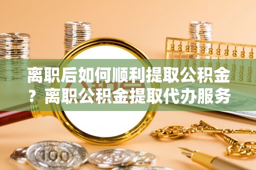 鄂托克旗离职后如何顺利提取公积金？离职公积金提取代办服务帮你搞定！