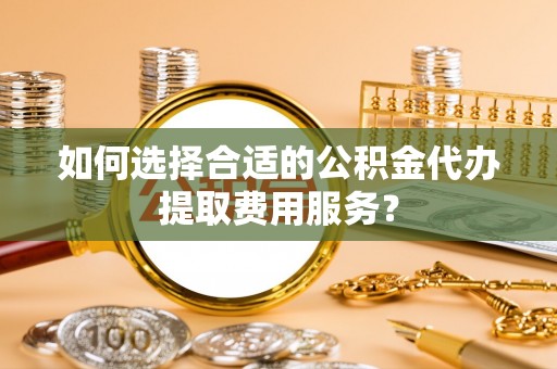 鄂托克旗如何选择合适的公积金代办提取费用服务？