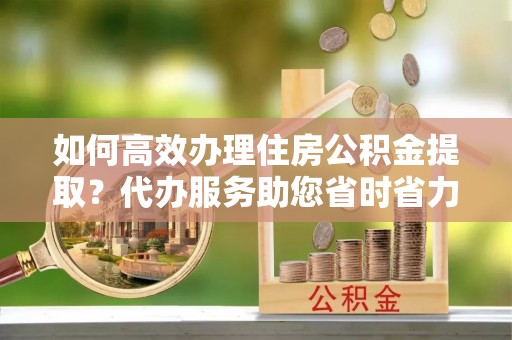 鄂托克旗如何高效办理住房公积金提取？代办服务助您省时省力
