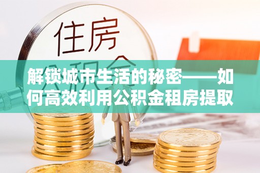 鄂托克旗解锁城市生活的秘密——如何高效利用公积金租房提取政策优化居住体验