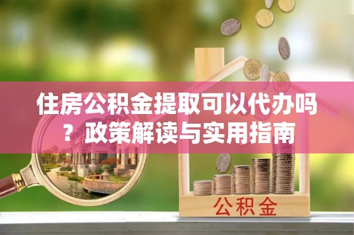 鄂托克旗住房公积金提取可以代办吗？政策解读与实用指南