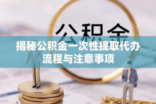鄂托克旗揭秘公积金一次性提取代办流程与注意事项