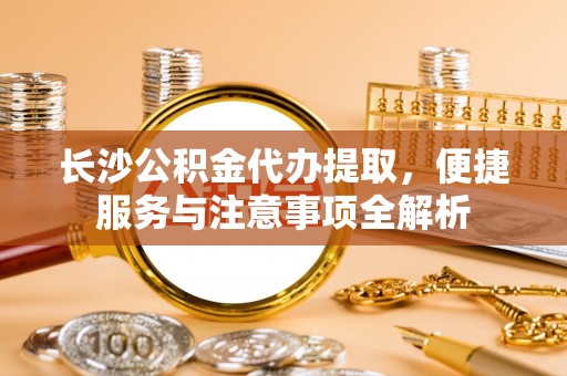 鄂托克旗长沙公积金代办提取，便捷服务与注意事项全解析