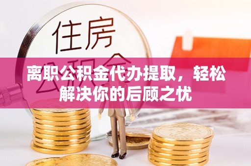 鄂托克旗离职公积金代办提取，轻松解决你的后顾之忧