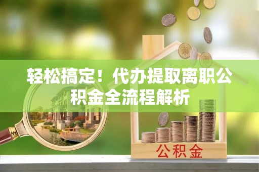 鄂托克旗轻松搞定！代办提取离职公积金全流程解析