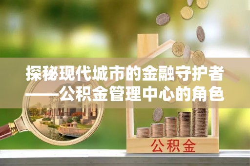 鄂托克旗探秘现代城市的金融守护者——公积金管理中心的角色与使命