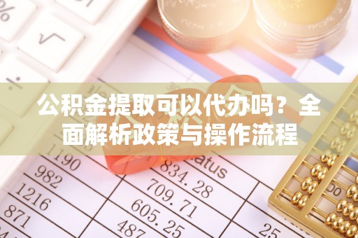 鄂托克旗公积金提取可以代办吗？全面解析政策与操作流程