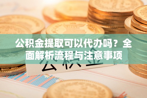 鄂托克旗公积金提取可以代办吗？全面解析流程与注意事项