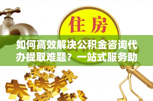 鄂托克旗如何高效解决公积金咨询代办提取难题？一站式服务助您轻松搞定