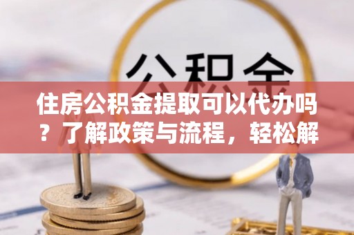 鄂托克旗住房公积金提取可以代办吗？了解政策与流程，轻松解决疑惑
