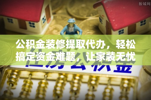 鄂托克旗公积金装修提取代办，轻松搞定资金难题，让家装无忧