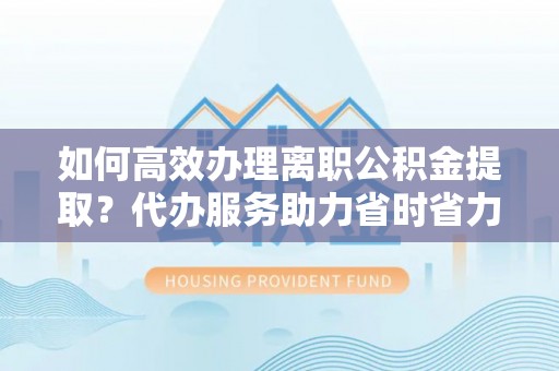 鄂托克旗如何高效办理离职公积金提取？代办服务助力省时省力