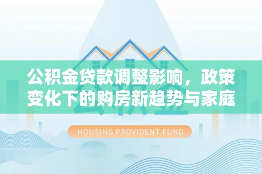 鄂托克旗公积金贷款调整影响，政策变化下的购房新趋势与家庭财务规划