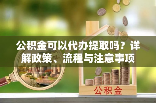 鄂托克旗公积金可以代办提取吗？详解政策、流程与注意事项
