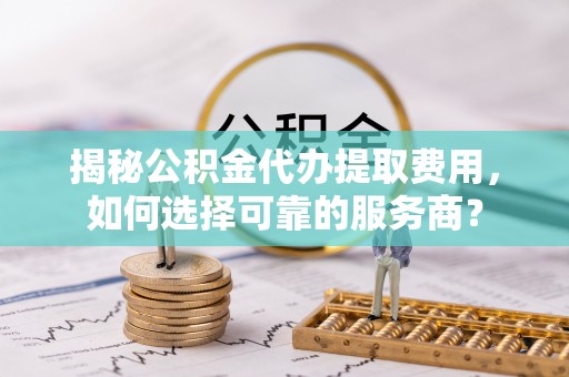 鄂托克旗揭秘公积金代办提取费用，如何选择可靠的服务商？