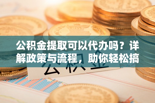 鄂托克旗公积金提取可以代办吗？详解政策与流程，助你轻松搞定！