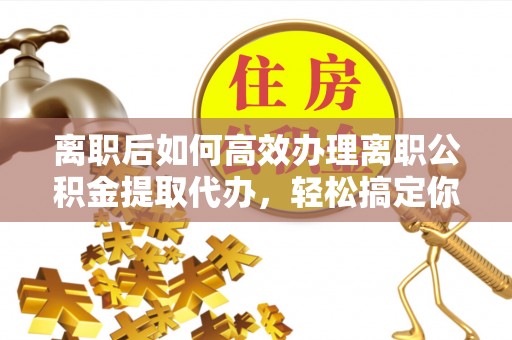 鄂托克旗离职后如何高效办理离职公积金提取代办，轻松搞定你的公积金