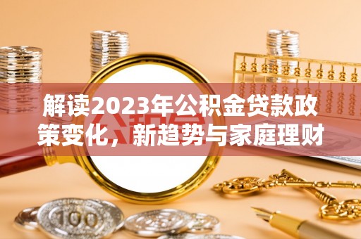 鄂托克旗解读2023年公积金贷款政策变化，新趋势与家庭理财规划