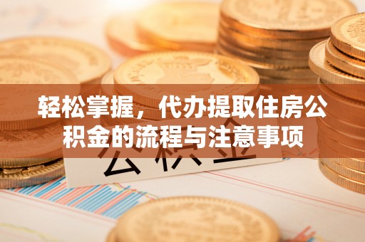 鄂托克旗轻松掌握，代办提取住房公积金的流程与注意事项