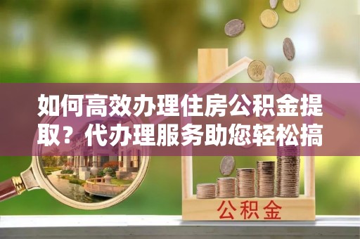 鄂托克旗如何高效办理住房公积金提取？代办理服务助您轻松搞定