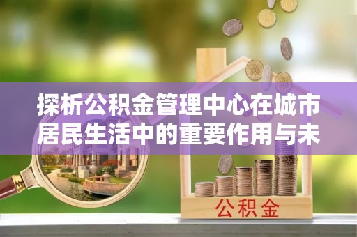 鄂托克旗探析公积金管理中心在城市居民生活中的重要作用与未来发展趋势