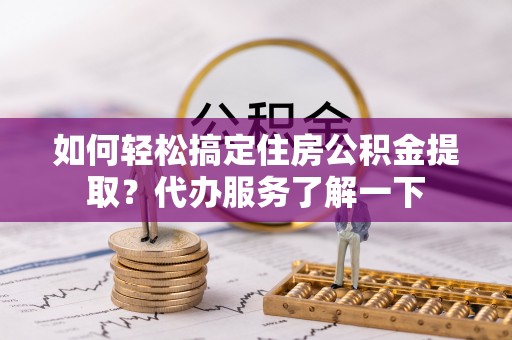 鄂托克旗如何轻松搞定住房公积金提取？代办服务了解一下