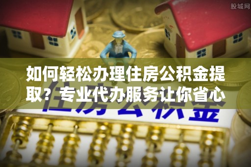 鄂托克旗如何轻松办理住房公积金提取？专业代办服务让你省心无忧