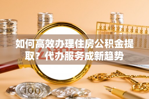 鄂托克旗如何高效办理住房公积金提取？代办服务成新趋势