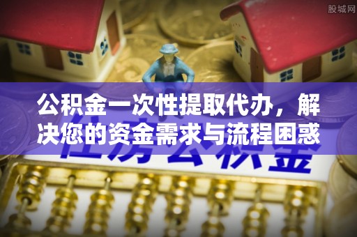 鄂托克旗公积金一次性提取代办，解决您的资金需求与流程困惑