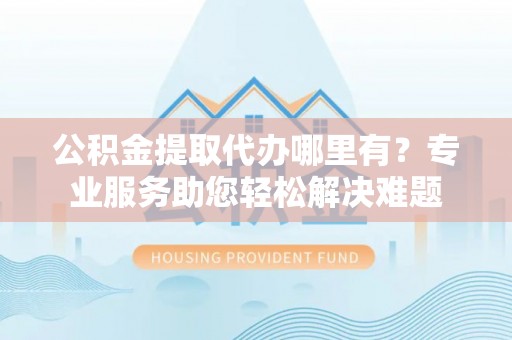 鄂托克旗公积金提取代办哪里有？专业服务助您轻松解决难题
