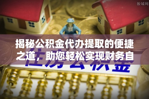 鄂托克旗揭秘公积金代办提取的便捷之道，助您轻松实现财务自由