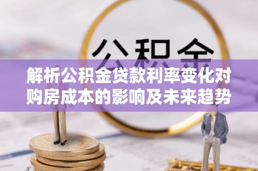 鄂托克旗解析公积金贷款利率变化对购房成本的影响及未来趋势