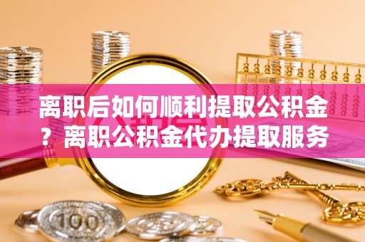 鄂托克旗离职后如何顺利提取公积金？离职公积金代办提取服务助力无忧办理