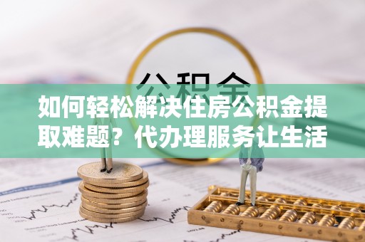 鄂托克旗如何轻松解决住房公积金提取难题？代办理服务让生活更简单