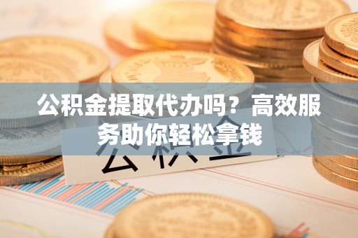 鄂托克旗公积金提取代办吗？高效服务助你轻松拿钱