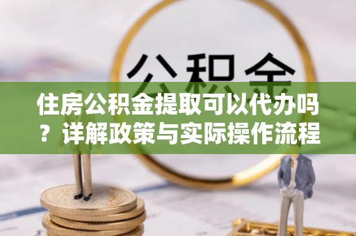 鄂托克旗住房公积金提取可以代办吗？详解政策与实际操作流程