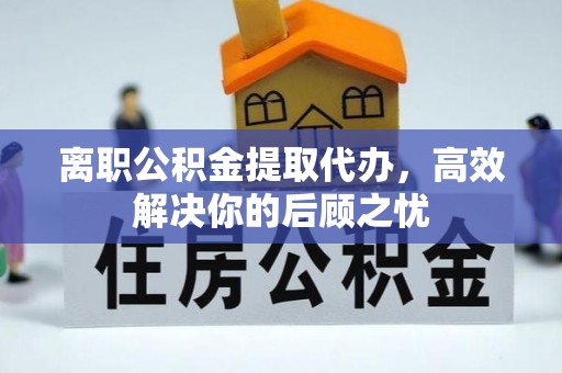 鄂托克旗离职公积金提取代办，高效解决你的后顾之忧