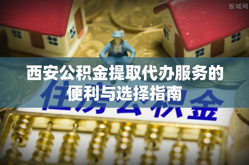 鄂托克旗西安公积金提取代办服务的便利与选择指南