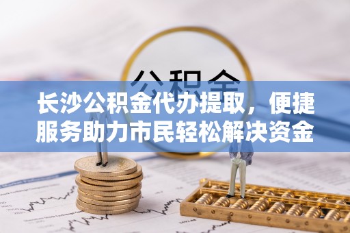 鄂托克旗长沙公积金代办提取，便捷服务助力市民轻松解决资金需求