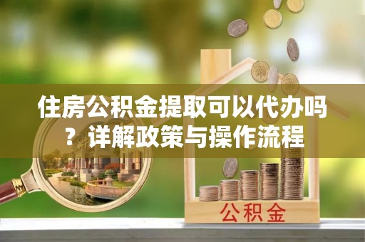鄂托克旗住房公积金提取可以代办吗？详解政策与操作流程