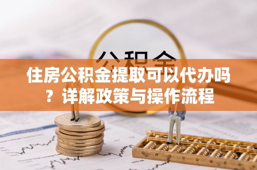 鄂托克旗住房公积金提取可以代办吗？详解政策与操作流程