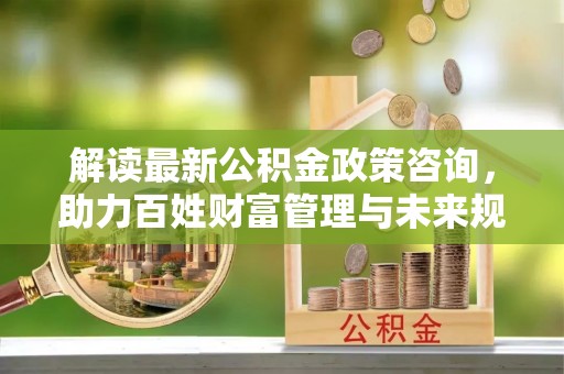 鄂托克旗解读最新公积金政策咨询，助力百姓财富管理与未来规划