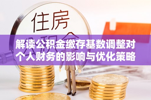 鄂托克旗解读公积金缴存基数调整对个人财务的影响与优化策略