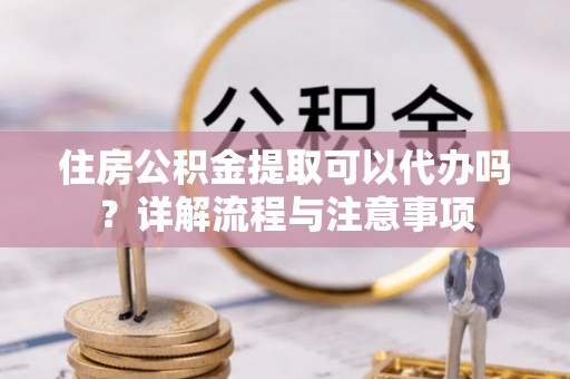 鄂托克旗住房公积金提取可以代办吗？详解流程与注意事项
