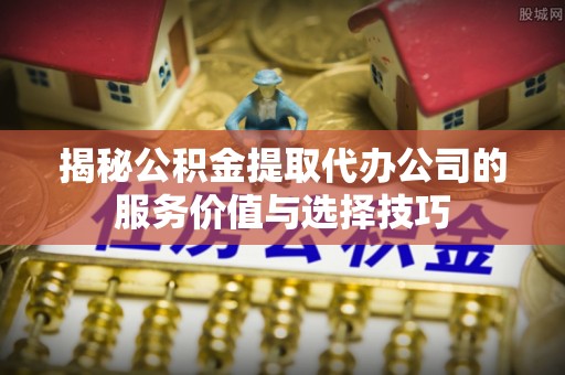 鄂托克旗揭秘公积金提取代办公司的服务价值与选择技巧
