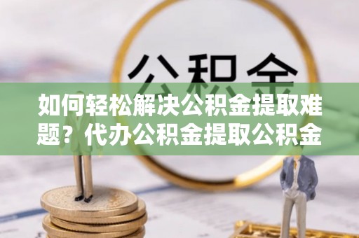 鄂托克旗如何轻松解决公积金提取难题？代办公积金提取公积金服务详解