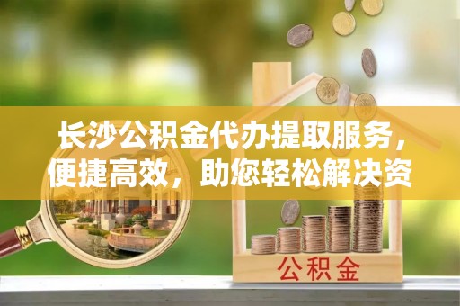鄂托克旗长沙公积金代办提取服务，便捷高效，助您轻松解决资金需求