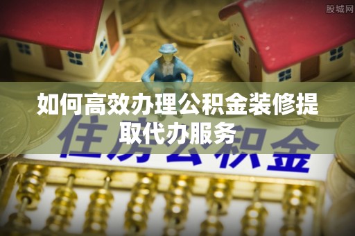 鄂托克旗如何高效办理公积金装修提取代办服务